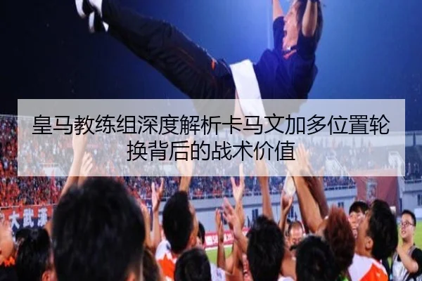 皇马教练组深度解析卡马文加多位置轮换背后的战术价值